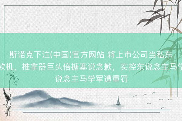 斯诺克下注(中国)官方网站 将上市公司当私东说念主支款机，推拿器巨头倍搪塞说念歉，实控东说念主马学军遭重罚
