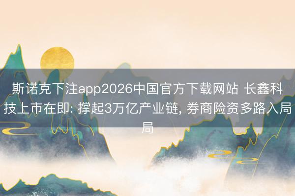 斯诺克下注app2026中国官方下载网站 长鑫科技上市在即: 撑起3万亿产业链， 券商险资多路入局