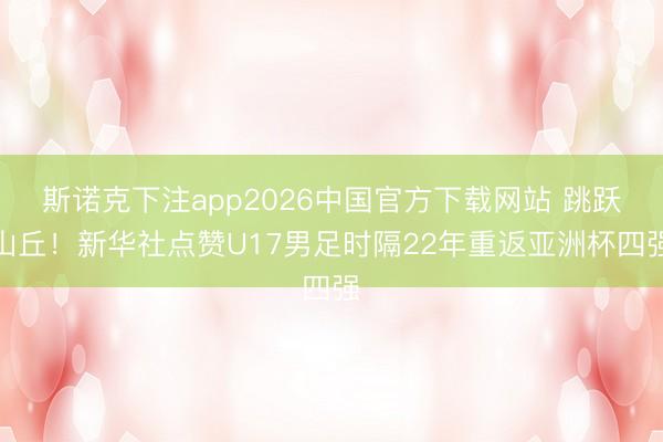 斯诺克下注app2026中国官方下载网站 跳跃山丘！新华社点赞U17男足时隔22年重返亚洲杯四强