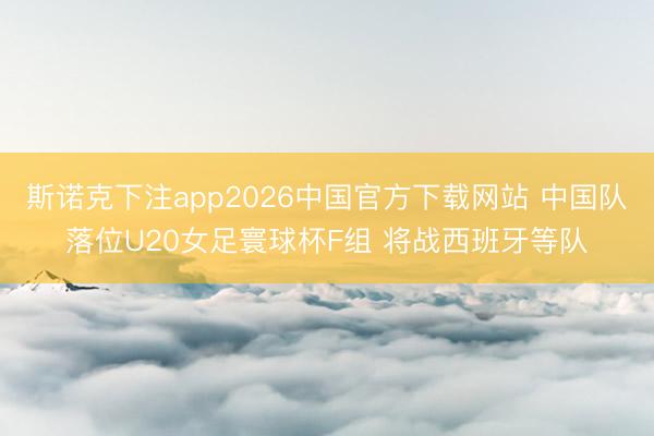 斯诺克下注app2026中国官方下载网站 中国队落位U20女足寰球杯F组 将战西班牙等队