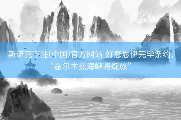 斯诺克下注(中国)官方网站 好意思伊完毕条约，“霍尔木兹海峡将绽放”