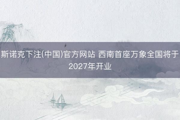 斯诺克下注(中国)官方网站 西南首座万象全国将于2027年开业