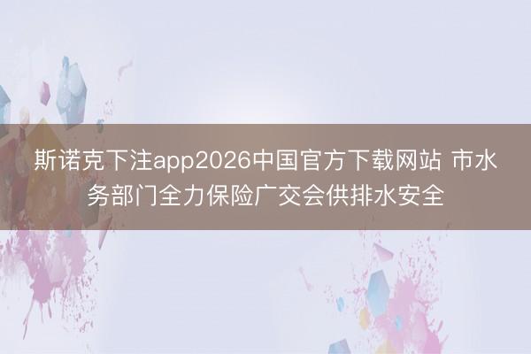 斯诺克下注app2026中国官方下载网站 市水务部门全力保险广交会供排水安全