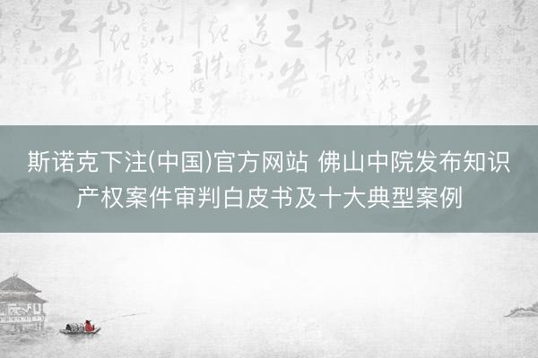 斯诺克下注(中国)官方网站 佛山中院发布知识产权案件审判白皮书及十大典型案例