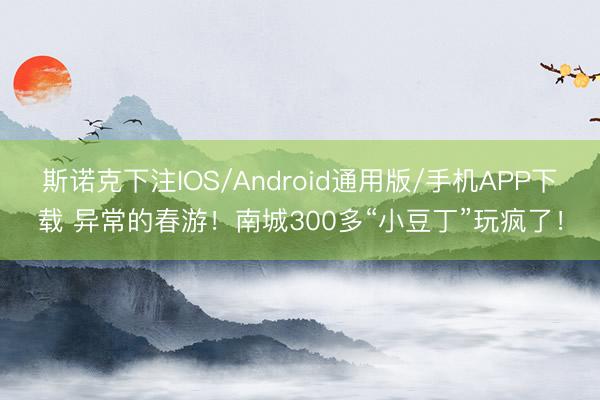 斯诺克下注IOS/Android通用版/手机APP下载 异常的春游！南城300多“小豆丁”玩疯了！