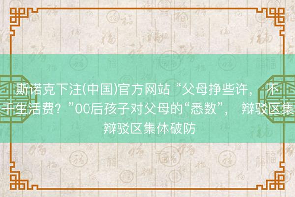 斯诺克下注(中国)官方网站 “父母挣些许， 不错要三千生活费？”00后孩子对父母的“悉数”， 辩驳区集体破防