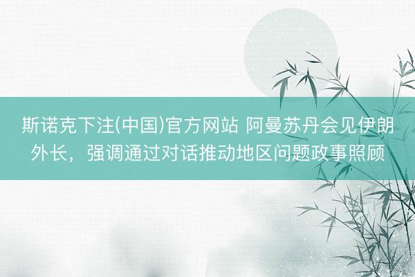 斯诺克下注(中国)官方网站 阿曼苏丹会见伊朗外长，强调通过对话推动地区问题政事照顾