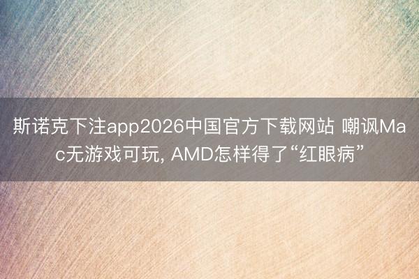 斯诺克下注app2026中国官方下载网站 嘲讽Mac无游戏可玩， AMD怎样得了“红眼病”