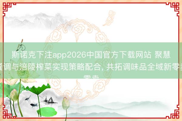 斯诺克下注app2026中国官方下载网站 聚慧餐调与涪陵榨菜实现策略配合， 共拓调味品全域新零卖