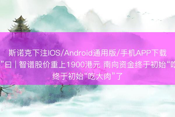 斯诺克下注IOS/Android通用版/手机APP下载 港股“子”曰 | 智谱股价重上1900港元 南向资金终于初始“吃大肉”了
